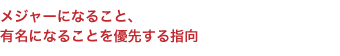 メジャーになること、 有名になることを優先する指向